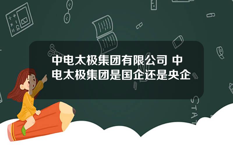 中电太极集团有限公司 中电太极集团是国企还是央企